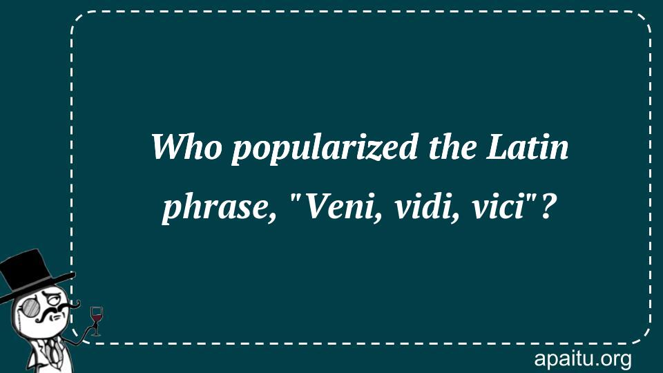 Who popularized the Latin phrase, `Veni, vidi, vici`?