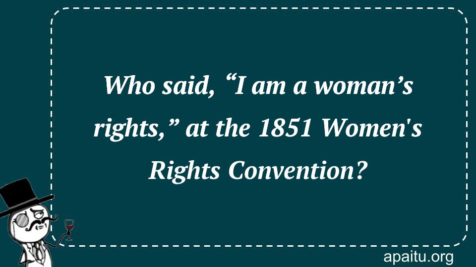 Who said, “I am a woman’s rights,” at the 1851 Women`s Rights Convention?