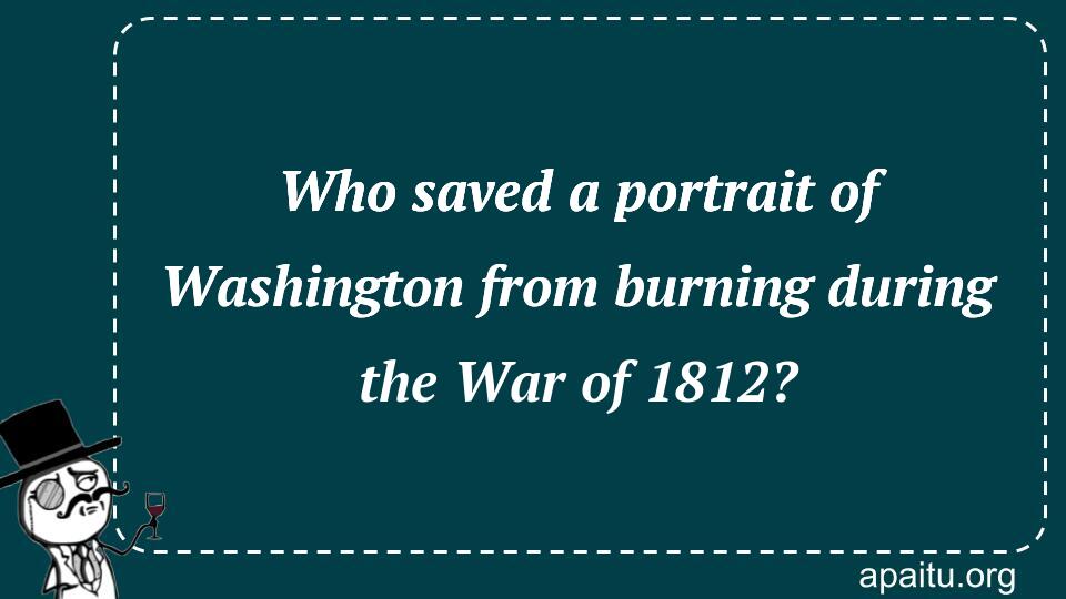 Who saved a portrait of Washington from burning during the War of 1812?