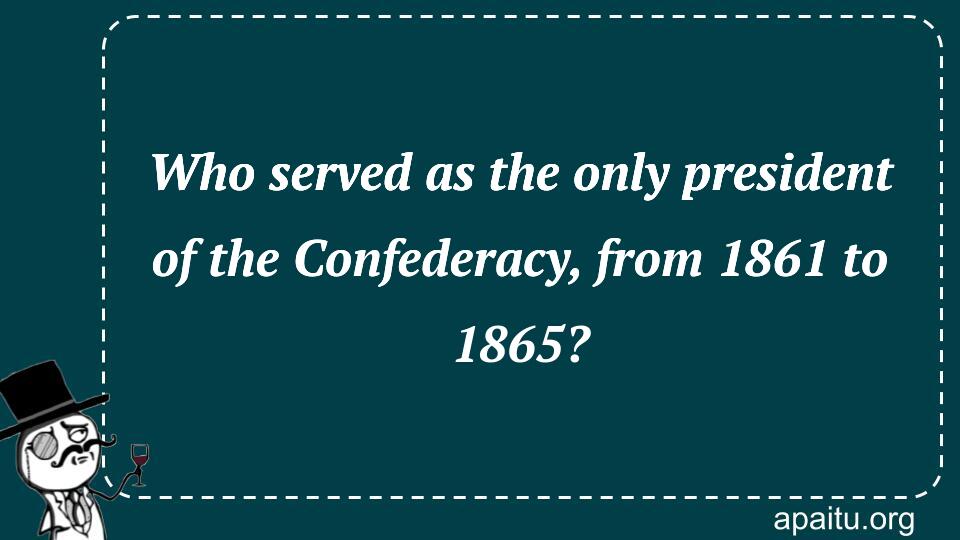 Who served as the only president of the Confederacy, from 1861 to 1865?