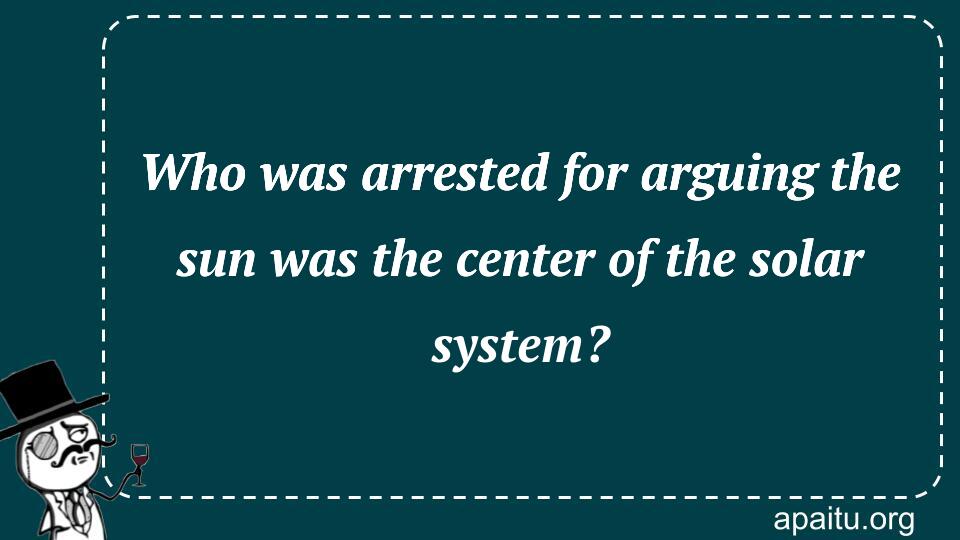 Who was arrested for arguing the sun was the center of the solar system?