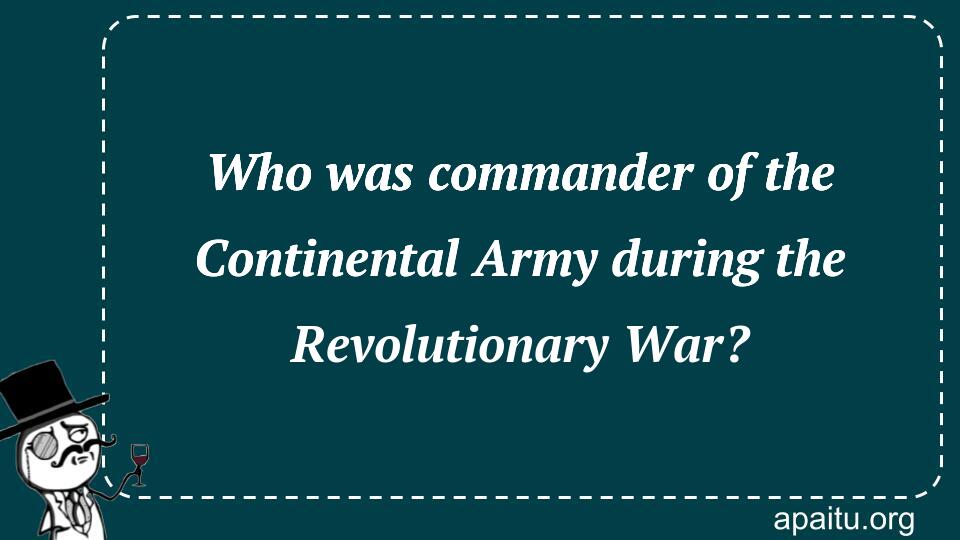 Who was commander of the Continental Army during the Revolutionary War?