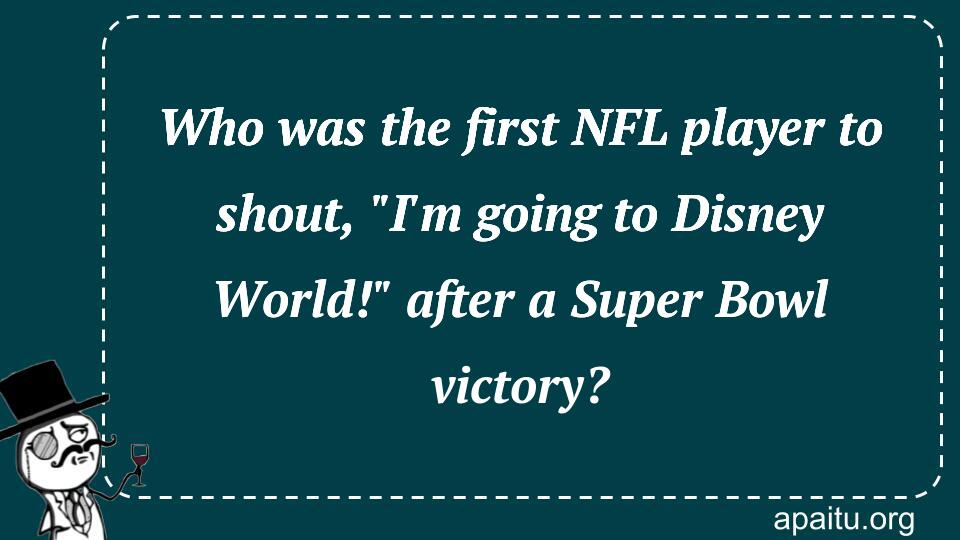 Who was the first NFL player to shout, `I`m going to Disney World!` after a Super Bowl victory?