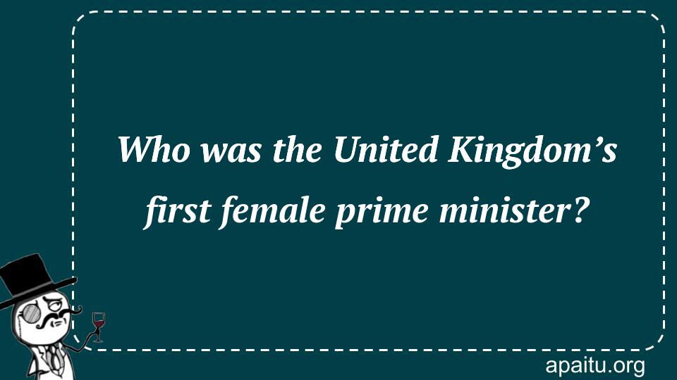 Who was the United Kingdom’s first female prime minister?