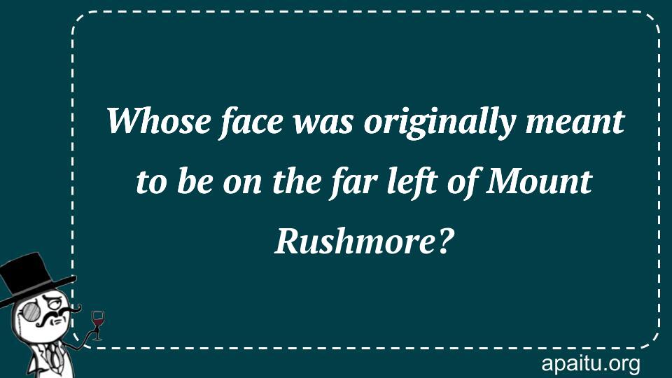 Whose face was originally meant to be on the far left of Mount Rushmore?