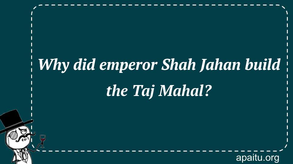 Why did emperor Shah Jahan build the Taj Mahal?