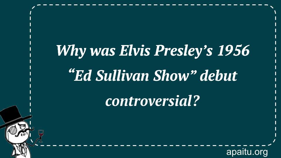 Why was Elvis Presley’s 1956 “Ed Sullivan Show” debut controversial?