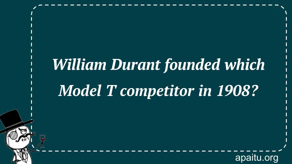 William Durant founded which Model T competitor in 1908?