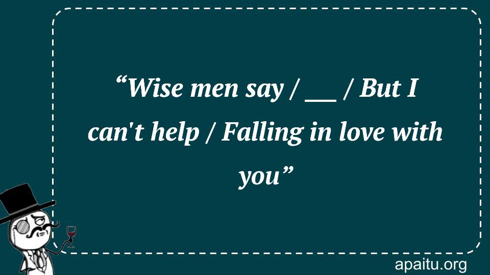 “Wise men say / ___ / But I can`t help / Falling in love with you”