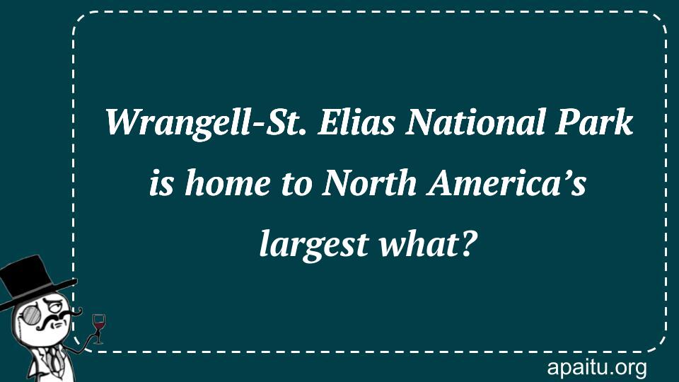 Wrangell-St. Elias National Park is home to North America’s largest what?