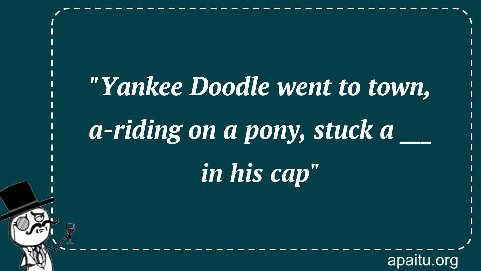 `Yankee Doodle went to town, a-riding on a pony, stuck a ___ in his cap`